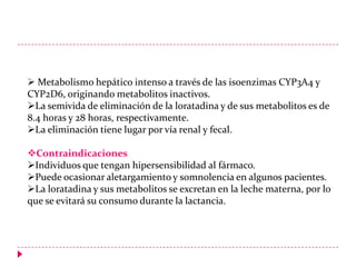  Metabolismo hepático intenso a través de las isoenzimas CYP3A4 y
CYP2D6, originando metabolitos inactivos.
La semivida de eliminación de la loratadina y de sus metabolitos es de
8.4 horas y 28 horas, respectivamente.
La eliminación tiene lugar por vía renal y fecal.
Contraindicaciones
Individuos que tengan hipersensibilidad al fármaco.
Puede ocasionar aletargamiento y somnolencia en algunos pacientes.
La loratadina y sus metabolitos se excretan en la leche materna, por lo
que se evitará su consumo durante la lactancia.

 