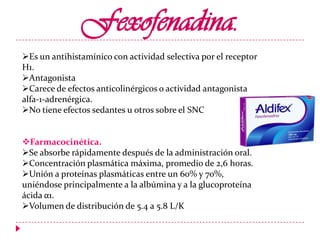 Fexofenadina.
Es un antihistamínico con actividad selectiva por el receptor
H1.
Antagonista
Carece de efectos anticolinérgicos o actividad antagonista
alfa-1-adrenérgica.
No tiene efectos sedantes u otros sobre el SNC
Farmacocinética.
Se absorbe rápidamente después de la administración oral.
Concentración plasmática máxima, promedio de 2,6 horas.
Unión a proteínas plasmáticas entre un 60% y 70%,
uniéndose principalmente a la albúmina y a la glucoproteína
ácida α1.
Volumen de distribución de 5.4 a 5.8 L/K

 