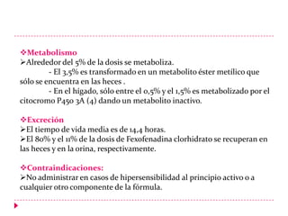 Metabolismo
Alrededor del 5% de la dosis se metaboliza.
- El 3,5% es transformado en un metabolito éster metílico que
sólo se encuentra en las heces .
- En el hígado, sólo entre el 0,5% y el 1,5% es metabolizado por el
citocromo P450 3A (4) dando un metabolito inactivo.
Excreción
El tiempo de vida media es de 14,4 horas.
El 80% y el 11% de la dosis de Fexofenadina clorhidrato se recuperan en
las heces y en la orina, respectivamente.
Contraindicaciones:
No administrar en casos de hipersensibilidad al principio activo o a
cualquier otro componente de la fórmula.

 