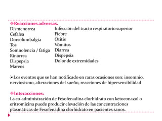 Reacciones adversas.
Infección del tracto respiratorio superior
Dismenorrea
Fiebre
Cefalea
Otitis
Dorsolumbalgia
Vómitos
Tos
Somnolencia / fatiga Diarrea
Dispepsia
Rinorrea
Dolor de extremidades
Dispepsia
Mareos
Los eventos que se han notificado en raras ocasiones son: insomnio,
nerviosismo, alteraciones del sueño, reacciones de hipersensibilidad

Interacciones:
La co-administración de Fexofenadina clorhidrato con ketoconazol o
eritromicina puede producir elevación de las concentraciones
plasmáticas de Fexofenadina clorhidrato en pacientes sanos.

 