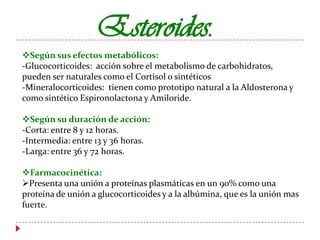 Esteroides.
Según sus efectos metabólicos:
-Glucocorticoides: acción sobre el metabolismo de carbohidratos,
pueden ser naturales como el Cortisol o sintéticos
-Mineralocorticoides: tienen como prototipo natural a la Aldosterona y
como sintético Espironolactona y Amiloride.
Según su duración de acción:
-Corta: entre 8 y 12 horas.
-Intermedia: entre 13 y 36 horas.
-Larga: entre 36 y 72 horas.
Farmacocinética:
Presenta una unión a proteínas plasmáticas en un 90% como una
proteína de unión a glucocorticoides y a la albúmina, que es la unión mas
fuerte.

 