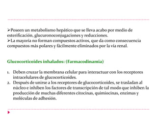 Poseen un metabolismo hepático que se lleva acabo por medio de
esterificación, glucuronoconjugaciones y reducciones.
La mayoría no forman compuestos activos, que da como consecuencia
compuestos más polares y fácilmente eliminados por la vía renal.

Glucocorticoides inhalados: (Farmacodinamia)
1. Deben cruzar la membrana celular para interactuar con los receptores
intracelulares de glucocorticoides.
2. Después de unirse a los receptores de glucocorticoides, se trasladan al
núcleo e inhiben los factores de transcripción de tal modo que inhiben la
producción de muchas diferentes citocinas, quimiocinas, enzimas y
moléculas de adhesión.

 