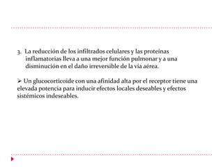 3. La reducción de los infiltrados celulares y las proteínas
inflamatorias lleva a una mejor función pulmonar y a una
disminución en el daño irreversible de la vía aérea.
 Un glucocorticoide con una afinidad alta por el receptor tiene una
elevada potencia para inducir efectos locales deseables y efectos
sistémicos indeseables.

 