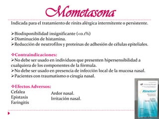 Mometasona

Indicada para el tratamiento de rinits alérgica intermitente o persistente.
Biodisponibilidad insignificante (<0.1%)
Disminución de histamina.
Reducción de neutrofilos y proteínas de adhesión de células epiteliales.
Contraindicaciones:
No debe ser usado en individuos que presenten hipersensibilidad a
cualquiera de los componentes de la fórmula.
No debe ser usado en presencia de infección local de la mucosa nasal.
Pacientes con traumatismo o cirugía nasal.
Efectos Adversos:
Cefalea
Ardor nasal.
Epistaxis
Irritación nasal.
Faringitis

 