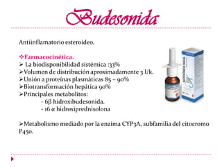 Budesonida
Antiinflamatorio esteroideo.
Farmacocinética.
 La biodisponibilidad sistémica :33%
Volumen de distribución aproximadamente 3 l/k.
Unión a proteínas plasmáticas 85 – 90%
Biotransformación hepática 90%
Principales metabolitos:
- 6β hidroxibudesonida.
- 16 α hidroxiprednisolona

Metabolismo mediado por la enzima CYP3A, subfamilia del citocromo
P450.

 