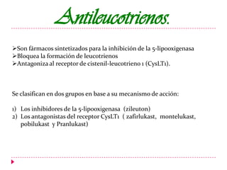 Antileucotrienos.
Son fármacos sintetizados para la inhibición de la 5-lipooxigenasa
Bloquea la formación de leucotrienos
Antagoniza al receptor de cistenil-leucotrieno 1 (CysLT1).

Se clasifican en dos grupos en base a su mecanismo de acción:
1) Los inhibidores de la 5-lipooxigenasa (zileuton)
2) Los antagonistas del receptor CysLT1 ( zafirlukast, montelukast,
pobilukast y Pranlukast)

 