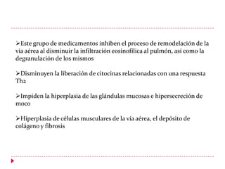 Este grupo de medicamentos inhiben el proceso de remodelación de la
vía aérea al disminuir la infiltración eosinofílica al pulmón, así como la
degranulación de los mismos

Disminuyen la liberación de citocinas relacionadas con una respuesta
Th2
Impiden la hiperplasia de las glándulas mucosas e hipersecreción de
moco
Hiperplasia de células musculares de la vía aérea, el depósito de
colágeno y fibrosis

 