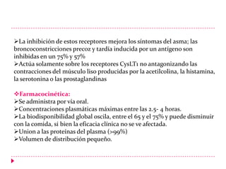 La inhibición de estos receptores mejora los síntomas del asma; las
broncoconstricciones precoz y tardía inducida por un antígeno son
inhibidas en un 75% y 57%
Actúa solamente sobre los receptores CysLT1 no antagonizando las
contracciones del músculo liso producidas por la acetilcolina, la histamina,
la serotonina o las prostaglandinas
Farmacocinética:
Se administra por vía oral.
Concentraciones plasmáticas máximas entre las 2.5- 4 horas.
La biodisponibilidad global oscila, entre el 65 y el 75% y puede disminuir
con la comida, si bien la eficacia clínica no se ve afectada.
Union a las proteínas del plasma (>99%)
Volumen de distribución pequeño.

 