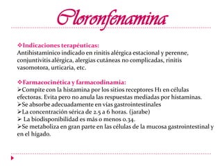 Cloronfenamina
Indicaciones terapéuticas:
Antihistamínico indicado en rinitis alérgica estacional y perenne,
conjuntivitis alérgica, alergias cutáneas no complicadas, rinitis
vasomotora, urticaria, etc.
Farmacocinética y farmacodinamia:
Compite con la histamina por los sitios receptores H1 en células
efectoras. Evita pero no anula las respuestas mediadas por histaminas.
Se absorbe adecuadamente en vías gastrointestinales
La concentración sérica de 2.5 a 6 horas. (jarabe)
 La biodisponibilidad es más o menos 0.34.
Se metaboliza en gran parte en las células de la mucosa gastrointestinal y
en el hígado.

 
