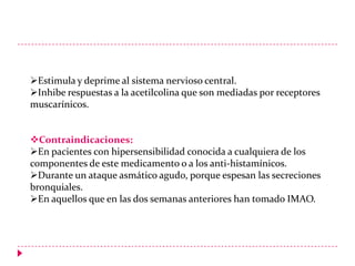 Estimula y deprime al sistema nervioso central.
Inhibe respuestas a la acetilcolina que son mediadas por receptores
muscarínicos.
Contraindicaciones:
En pacientes con hipersensibilidad conocida a cualquiera de los
componentes de este medicamento o a los anti-histamínicos.
Durante un ataque asmático agudo, porque espesan las secreciones
bronquiales.
En aquellos que en las dos semanas anteriores han tomado IMAO.

 