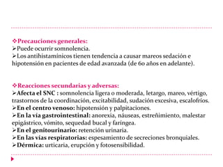 Precauciones generales:
Puede ocurrir somnolencia.
Los antihistamínicos tienen tendencia a causar mareos sedación e
hipotensión en pacientes de edad avanzada (de 60 años en adelante).
Reacciones secundarias y adversas:
Afecta el SNC : somnolencia ligera o moderada, letargo, mareo, vértigo,
trastornos de la coordinación, excitabilidad, sudación excesiva, escalofríos.
En el centro venoso: hipotensión y palpitaciones.
En la vía gastrointestinal: anorexia, náuseas, estreñimiento, malestar
epigástrico, vómito, sequedad bucal y faríngea.
En el genitourinario: retención urinaria.
En las vías respiratorias: espesamiento de secreciones bronquiales.
Dérmica: urticaria, erupción y fotosensibilidad.

 
