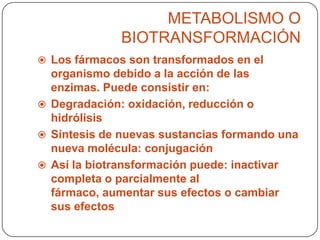 METABOLISMO O
BIOTRANSFORMACIÓN
 Los fármacos son transformados en el

organismo debido a la acción de las
enzimas. Puede consistir en:
 Degradación: oxidación, reducción o
hidrólisis
 Síntesis de nuevas sustancias formando una
nueva molécula: conjugación
 Así la biotransformación puede: inactivar
completa o parcialmente al
fármaco, aumentar sus efectos o cambiar
sus efectos

 