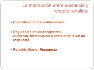La interacción entre sustancia y
receptor analiza:
 Cuantificación de la interacción
 Regulación de los receptores:

Aumento, disminución o cambio del nivel de
respuesta
 Relación Dosis- Respuesta

 