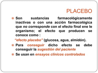 PLACEBO
 Son

sustancias
farmacológicamente
inactivas o con una acción farmacológica
que no corresponde con el efecto final ene le
organismo; el efecto que producen se
conoce como :
“efecto placebo” (glucosa, agua, almidón).
 Para conseguir dicho efecto se debe
conseguir la sugestión del paciente
 Se usan en ensayos clínicos controlados

 