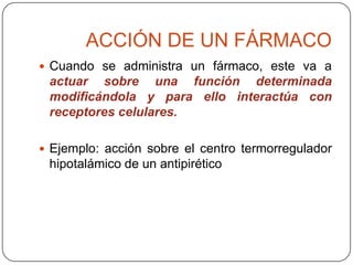 ACCIÓN DE UN FÁRMACO
 Cuando se administra un fármaco, este va a

actuar sobre una función determinada
modificándola y para ello interactúa con
receptores celulares.
 Ejemplo: acción sobre el centro termorregulador

hipotalámico de un antipirético

 