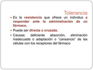 Tolerancia
 Es la resistencia que ofrece un individuo a

responder ante la administración de un
fármaco.
 Puede ser directa o cruzada.
 Causas:
deficiente
absorción,
eliminación
inadecuada o adaptación o “cansancio” de las
células con los receptores del fármaco

 