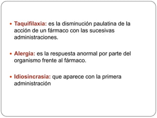  Taquifilaxia: es la disminución paulatina de la

acción de un fármaco con las sucesivas
administraciones.
 Alergia: es la respuesta anormal por parte del

organismo frente al fármaco.
 Idiosincrasia: que aparece con la primera

administración

 