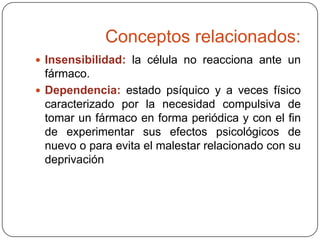 Conceptos relacionados:
 Insensibilidad: la célula no reacciona ante un

fármaco.
 Dependencia: estado psíquico y a veces físico
caracterizado por la necesidad compulsiva de
tomar un fármaco en forma periódica y con el fin
de experimentar sus efectos psicológicos de
nuevo o para evita el malestar relacionado con su
deprivación

 
