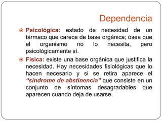 Dependencia
 Psicológica:

estado de necesidad de un
fármaco que carece de base orgánica; ósea que
el
organismo
no
lo
necesita,
pero
psicológicamente sí.
 Física: existe una base orgánica que justifica la
necesidad. Hay necesidades fisiológicas que lo
hacen necesario y si se retira aparece el
“síndrome de abstinencia” que consiste en un
conjunto de síntomas desagradables que
aparecen cuando deja de usarse.

 
