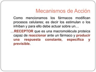Mecanismos de Acción
Como mencionamos los fármacos modifican
procesos celulares; es decir los estimulan o los
inhiben y para ello debe actuar sobre un…
…RECEPTOR que es una macromolécula proteica
capaz de reaccionar ante un fármaco y producir
una respuesta constante, específica y
previsible.

 