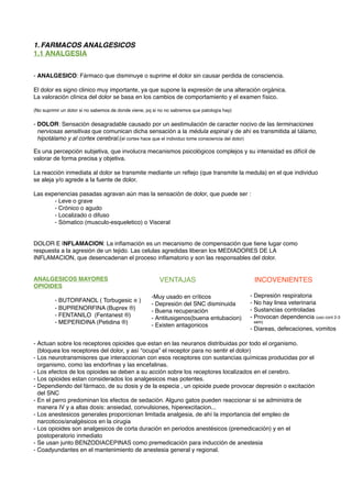 1. FARMACOS ANALGESICOS
1.1 ANALGESIA
- ANALGESICO: Fármaco que disminuye o suprime el dolor sin causar perdida de consciencia.
El dolor es signo clinico muy importante, ya que supone la expresión de una alteración orgánica.
La valoración clínica del dolor se basa en los cambios de comportamiento y el examen físico.
(No suprimir un dolor si no sabemos de donde viene, pq si no no sabremos que patología hay)
- DOLOR: Sensación desagradable causado por un aestimulación de caracter nocivo de las terminaciones
nerviosas sensitivas que comunican dicha sensación a la médula espinal y de ahí es transmitida al tálamo,
hipotálamo y al cortex cerebral.(el cortex hace que el individuo tome consciencia del dolor)
Es una percepción subjetiva, que involucra mecanismos psicológicos complejos y su intensidad es difícil de
valorar de forma precisa y objetiva.
La reacción inmediata al dolor se transmite mediante un reﬂejo (que transmite la medula) en el que individuo
se aleja y/o agrede a la fuente de dolor.
Las experiencias pasadas agravan aún mas la sensación de dolor, que puede ser :
- Leve o grave
- Crónico o agudo
- Localizado o difuso
- Sómatico (musculo-esqueletico) o Visceral
DOLOR E INFLAMACION: La inﬂamación es un mecanismo de compensación que tiene lugar como
respuesta a la agresión de un tejido. Las celulas agredidas liberan los MEDIADORES DE LA
INFLAMACION, que desencadenan el proceso inﬂamatorio y son las responsables del dolor.
ANALGESICOS MAYORES
OPIOIDES
- BUTORFANOL ( Torbugesic ® )
- BUPRENORFINA (Buprex ®)
- FENTANILO (Fentanest ®)
- MEPERIDINA (Petidina ®)
- Actuan sobre los receptores opioides que estan en las neuranos distribuidas por todo el organismo.
(bloquea los receptores del dolor, y así “ocupa” el receptor para no sentir el dolor)
- Los neurotransmisores que interaccionan con esos receptores con sustancías químicas producidas por el
organismo, como las endorﬁnas y las encefalinas.
- Los efectos de los opioides se deben a su acción sobre los receptores localizados en el cerebro.
- Los opioides estan considerados los analgesicos mas potentes.
- Dependiendo del fármaco, de su dosis y de la especia , un opioide puede provocar depresión o excitación
del SNC
- En el perro predominan los efectos de sedación. Alguno gatos pueden reaccionar si se administra de
manera IV y a altas dosis: ansiedad, convulsiones, hiperexcitacion...
- Los anestesicos generales proporcionan limitada analgesia, de ahí la importancia del empleo de
narcoticos/analgésicos en la cirugia
- Los opioides son analgesicos de corta duración en periodos anestésicos (premedicación) y en el
postoperatorio inmediato
- Se usan junto BENZODIACEPINAS como premedicación para inducción de anestesia
- Coadyundantes en el mantenimiento de anestesia general y regional.
-Muy usado en críticos
- Depresión del SNC disminuida
- Buena recuperación
- Antitusigenos(buena entubacion)
- Existen antagonicos
- Depresión respiratoria
- No hay linea veterinaria
- Sustancias controladas
- Provocan dependencia (uso cont 2-3
sem)
- Diareas, defecaciones, vomitos
VENTAJAS! ! ! INCOVENIENTES
 