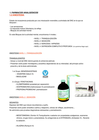 1. FARMACOS ANALGESICOS
1.2 ANESTESIA
Estado de incosciencia producido por una intoxicación reversible y controlada del SNC en la que se
bloquean :
- Las sensaciones
- la respuesta motora Voluntaria y la reﬂeja
- Bloqueo de actividad mental
En este Bloqueo de la actividad mental, encontramos 4 niveles :
- NIVEL 1: TRANQUILIZACIÓN
- NIVEL 2: SEDACIÓN
- NIVEL 3: NARCOSIS / HIPNOSIS
- NIVEL 4: DEPRESIÓN COMPLETA O PROFUNDA (no queremos llegar aqui)
ANESTESIA NIVEL 1 : TRANQUILIZACIÓN
TRANQUILIZANTES
- Actúan a nivel del SNC disminuyendo el umbral de estimulo
- Presentan cierto poder miorelajante y ansiolítico dependiendo de su intensidad, del principio activo
prescrito y de la dosis administrada.
1 er Grupo: BENZODIACEPINAS
- DIAZEPAM (Valium ®)
- MIDOLAZAM
2 o Grupo: FENOTIACINAS
- CLOMIPRAMINA (ansiedad por separación)
- ACEPROMACINA (Calmoneosan ®) premedicación
- PROPIONILPROMACINA premedicación
ANESTESIA NIVEL 2 : SEDACIÓN
SEDANTES
Depresor del SNC que induce recumbencia y sueño.
Presentan cierto poder ansiolitico (calma y relajación), retraso de reﬂejos, aturdimiento...
Se administra para pruebas diagnosticas estresantes y premedicación.
- MEDETOMIDINA ( Domtor ®) Tranquilizante o sedante con propiedades analgesicas, examenes
clínicos, cirugia menor y preanestesia. Su antagonista es el ATIPEMAZOL (Antisedan ®) . Revierte
la sedación.
- XILAZINA (Rompum ®)
 