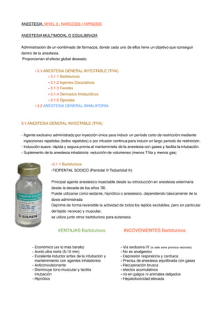 ANESTESIA NIVEL 3 : NARCOSIS / HIPNOSIS
ANESTESIA MULTIMODAL O EQUILIBRADA
Administración de un combinado de fármacos, donde cada uno de ellos tiene un objetivo que conseguir
dentro de la anestesia.
Proporcionan el efecto global deseado.
- 3.1 ANESTESIA GENERAL INYECTABLE (TIVA)
- 3.1.1 Barbituricos
- 3.1.2 Agentes Disociativos
- 3.1.3 Fenoles
- 3.1.4 Derivados Imidazólicos
- 3.1.5 Opioides
- 3.2 ANESTESIA GENERAL INHALATORIA
3.1 ANESTESIA GENERAL INYECTABLE (TIVA)
- Agente exclusivo administrado por inyección única para inducir un período corto de restricción mediante
inyecciones repetidas (bolos repetidos) o por infusión continua para inducir un largo periodo de restricción.
- Inducción suave, rápida y segura previa al manteminieto de la anestesia con gases y facilita la intubación.
- Suplemento de la anestesia inhalatoria: reducción de volumenes (menos TIVa y menos gas)
-3.1.1 Barbituricos
-TIOPENTAL SODICO (Pentotal ® Tiobarbital ®)
Principal agente anestesico inyectable desde su introducción en anestesia veterinaria
desde la decada de los años ’30.
Puede utilizarse como sedante, hipnótico o anestesico, dependiendo básicamente de la
dosis administrada
Deprime de forma reversible la actividad de todos los tejidos excitables, pero en particular
del tejido nervioso y muscular.
se utiliza junto otros barbituricos para eutanasia
- Económico (es lo mas barato)
- Acció ultra corta (5-10 min)
- Excelente inductor antes de la intubación y
mantenimiento con agentes inhalatorios
- Anticonvulsionante
- Disminuye tono muscular y facilita
intubación
- Hipnótico
- Via exclusiva IV (si sale vena provoca necrosis)
- No es analgesico
- Depresión respiratoria y cardíaca
- Precisa de anestesia equilibrada con gases
- Recuperación brusca
- efectos acumulativos
- no en galgos ni animales delgados
- Hepatotoxicidad elevada
VENTAJAS Barbituricos !! INCOVENIENTES Barbituricos
 
