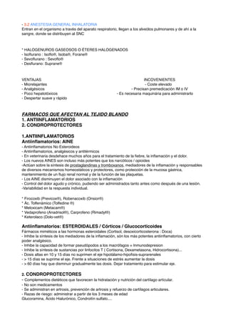 - 3.2 ANESTESIA GENERAL INHALATORIA
Entran en el organismo a través del aparato respiratorio, llegan a los alveólos pulmonares y de ahí a la
sangre, donde se distribuyen al SNC
* HALOGENUROS GASEOSOS O ÉTERES HALOGENADOS
- Isoﬂurano : Isoﬂo®, Isoba®, Forane®
- Sevoﬂurano : Sevoﬂo®
- Desﬂurano: Suprane®
VENTAJAS ! ! ! ! ! ! ! ! INCOVENIENTES
- Miorelajantes !! ! ! ! ! ! ! - Coste elevado
- Analgésicos ! ! ! ! ! ! ! - Precisan premedicación IM o IV
- Poco hepatotóxicos ! ! ! ! ! - Es necesaria maquinária para administrarlo
- Despertar suave y rápido
FARMACOS QUE AFECTAN AL TEJIDO BLANDO
1. ANTIINFLAMATORIOS
2. CONDROPROTECTORES
1.ANTIINFLAMATORIOS
Antiinﬂamatorios: AINE
- Antiinﬂamatorios No Esteroideos
- Antiinﬂamatorios, analgésicos y antitérmicos
- En veterinaria desdehace muchos años para el tratamiento de la ﬁebre, la inﬂamación y el dolor.
- Los nuevos AINES son incluso más potentes que los narcóticos / opioides
-Actúan sobre la síntesis de prostaglandinas y tromboxanos, mediadores de la inﬂamación y responsables
de diversos mecanismos homeostáticos y protectores, como protección de la mucosa gástrica,
mantenimiento de un ﬂujo renal normal y de la función de las plaquetas.
- Los AINE disminuyen el dolor asociado con la inﬂamación
- Control del dolor agudo y crónico, pudiendo ser administrados tanto antes como después de una lesión.
-Variabilidad en la respuesta individual.
* Firocoxib (Previcox®), Robenacoxib (Onsior®)
* Ác. Tolfenámico (Tolfedine ®)
* Meloxicam (Metacam®)
* Vedaprofeno (Anadrisol®), Carprofeno (Rimadyl®)
* Keterolaco (Dolo-vet®)
Antiinﬂamatorios: ESTEROIDALES / Córticos / Glucocorticoides
Fármacos miméticos a las hormonas esteroidales (Cortisol, desoxicorticosterona : Doca)
- Inhibe la síntesis de los mediadores de la inﬂamación, són los más potentes antiinﬂamatorios, con cierto
poder analgésico.
- Inhibe la capacidad de formar pseudópodos a los macrófagos = Inmunodepresion
- Inhibe la síntesis de sustancias por linfocitos T ( Cortisona, Dexametasona, Hidrocortisona)...
- Dosis altas en 10 y 15 días no suprimen el eje hipotálamo-hipoﬁsis-suprarenales
- > 15 días se suprime el eje. Frente a situaciones de estrés aumentar la dosis
- > 60 días hay que disminuir gradualmente las dosis. Dejar tratamiento para estimular eje.
2. CONDROPROTECTORES
- Complementos dietéticos que favorecen la hidratación y nutrición del cartílago artícular.
- No son medicamentos
- Se administran en artrosis, prevención de artrosis y refuerzo de cartílagos articulares.
- Razas de riesgo: administrar a partir de los 3 meses de edad
Glucoramina, Ácido Hialurónico, Condroitín sulfato....
 