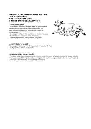 FARMACOS DEL SISTEMA REPRODUCTOR
1.PROGESTÁGENOS
2. ANTIPROGESTÁGENOS
3. INHIBIDORES DE LA LACTACIÓN
1. PROGESTÁGENOS
- Usados para la inhibición de los celos en gatas y perras
(Tienen muchos efectos secundarios adversos, no
suele ser recomendado por veterinarios) (riesgo de
piometras, etc...)
- Usados para la hipertroﬁa prostática en machos (aunque
actualmente se suelen usar otros fármacos)
- Medroxiprogesterona , Proligestona, Megestrol
2. ANTIPROGESTÁGENOS
- Usados para la interrupción de la gestación (hasta los 40 días)
- Ej: Aglepristone (Alizine®), Estradiol
3 INHIBIDORES DE LA LACTACIÓN
- Fármacos antiprolactínicos que se administran para interrumpir la lactación en perras y para tratar los
síntomas desagradables ligados a la pseudogestación (evitamos agresividad maternal, mastitis, etc...)
- Metergolina (Contralac®), Cabergolina (Galastop ®)
 