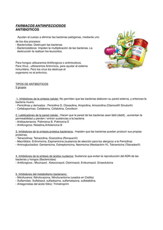 FARMACOS ANTIINFECCIOSOS
ANTIBIOTICOS
Ayudan al cuerpo a eliminar las bacterias patógenas, mediante uno
de los dos procesos:
- Bactericidas: Destruyen las bacterias
- Bacteriostáticos: Impiden la multiplicación de las bacterias. La
destrucción la realizan los leucocitos.
Para hongos utilizaremos Antifúngicos o antimicoticos.
Para Virus , utilizaremos Antivíricos, para ayudar al sistema
inmunitário. Pero los virus los destruye el
organismo no el antivírico.
TIPOS DE ANTIBIOTICOS
5 grupos
1. Inhibidores de la sintesis celular: No permiten que las bacterias elaboren su pared externa, y entonces la
bacteria muere.
- Penicilinas y derivados : Penicilina G, Cloxacilina, Ampicilina, Amoxicilina (Clamoxil® Sinulox®)
- Cefalosporinas: Cefalexina, Cefalotina, Cevofecin
2. Labilizadores de la pared celular : Hacen que la pared de las bacterias sean lábil (debil) , aumentan la
permeabilidad y pierden / entran sustáncias a la bacteria
- Antibacterianos: Polimixina B, Polimixina E
- Antifúngicos: Nistatina,Anfotericina B
3. Inhibidores de la síntesis proteica bacteriana : Impiden que las bacterias puedan producir sus propias
proteinas.
- Tetraciclinas: Tetraciclina, Doxiciclina (Ronaxan®)
- Macrólidos: Eritromicina, Espiramicina (sustancia de elección para los alergicos a la Penicilina)
- Aminoglucósidos: Gentamicina, Estreptomicina, Neomicina (Neobacitrin ®), Tobramicina (Tobradex®)
4. Inhibidores de la sintesis de ácidos nucleicos: Sustancia que evitan la reproducción del ADN de las
bacterias y hongos (Bactericidas)
- Antifúngicos:, Miconazol , Ketoconazol, Clotrimazol, Enilcomazol. Griseofulvina
5. Inhibidores del metabolismo bacteriano:
- Nitrofuranos: Nitrofurazona, Nitrofurantoína (usados en Cistitis)
- Sulfamidas: Sulfatiazol, sulfadiazina, sulfametazina, sulfatalidina.
- Antagonistas del ácido fólico: Trimetroprim
 