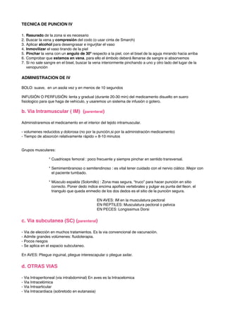 TECNICA DE PUNCION IV
1. Rasurado de la zona si es necesario
2. Buscar la vena y compresión del codo (o usar cinta de Smarch)
3. Aplicar alcohol para desengrasar e ingurjitar el vaso
4. Inmovilizar el vaso tirando de la piel
5. Pinchar la vena con un angulo de 30º respecto a la piel, con el bisel de la aguja mirando hacia arriba
6. Comprobar que estamos en vena, para ello el émbolo deberá llenarse de sangre si absorvemos
7. Si no sale sangre en el bisel, buscar la vena interiormente pinchando a uno y otro lado del lugar de la
venopunción
ADMINISTRACION DE IV
BOLO: suave, en un asola vez y en menos de 10 segundos
INFUSIÓN O PERFUSIÓN: lenta y gradual (durante 20-30 min) del medicamento disuelto en suero
ﬁsiologico para que haga de vehículo, y usaremos un sistema de infusión o gotero.
b. Via Intramuscular ( IM) (parenteral)
Administraremos el medicamento en el interior del tejido intramuscular.
- volumenes reducidos y dolorosa (no por la punción,si por la administración medicamento)
- Tiempo de absorcón relativamente rápido = 8-10 minutos
Grupos musculares:
* Cuadriceps femoral : poco frecuente y siempre pinchar en sentido transversal.
* Semimembranoso o semitendinoso : es vital tener cuidado con el nervio ciático .Mejor con
el paciente tumbado.
* Músculo espalda (Solomillo) : Zona mas segura. “truco” para hacer punción en sitio
correcto. Poner dedo indice encima apoﬁsis vertebrales y pulgar es punta del Ileon. el
triangulo que queda enmedio de los dos dedos es el sitio de la punción segura.
! EN AVES: IM en la musculatura pectoral
! EN REPTILES: Musculatura pectoral o pelvica
! EN PECES: Longissimus Dorsi
c. Via subcutanea (SC) (parenteral)
- Via de elección en muchos tratamientos. Es la via convencional de vacunación.
- Admite grandes volúmenes: ﬂuidoterapia.
- Pocos riesgos
- Se aplica en el espacio subcutaneo.
En AVES: Pliegue inguinal, pliegue interescapular o pliegue axilar.
d. OTRAS VIAS
- Via Intraperitoneal (via intrabdominal) En aves es la Intracelomica
- Via Intracelómica
- Via Intraarticular
- Via Intracardiaca (sobretodo en eutanasia)
 