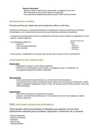 METABOLISMO DEL FÁRMACO
Proceso químico por medio del cual el organismo altera un fármaco.
Transforma el fármaco en un producto fácilemtene excretable por lo tanto es sustancias sin actividad
farmacológica y con características físico/químicas que le permiten abandonar el organismo.
- el higado es le principal órgano donde se metabolizan los fármacos (pero también se metabolizan en riñon,
plasma, y sistema digestivo)
- Los metabolitos pueden ser:
* Inactivos
* Tener actividad potenciada
* tener toxicidad
- en los jovenes, el metabolismo es reducido (por eso las dosis se dan en menor concentración)
CARACTERISTICAS DEL FÁRMACO IDEAL
Selectividad :
- Capacidad de producir un sólo efecto terapéutico
- El AAS es un antiinﬂamatorio, pero también un analgésico suave, un antitérmico, un
anticoagulante plaquetario (efectos colaterales)
Reversibilidad
- Cuando el fármaco ha sido eliminado, ya no debe tener efecto terapéutico.
- Los narcóticos tienen efectos remanentes (duran días) de ahí que produzcan habituación. el AAS
inhibe la agregación plaquetaria durante 10 días. los fármacos antitumorales provocan ruptura del
ADN (Irreversible)
Especiﬁcidad
- Sólo debe tener efecto si el organismo lo necesita
- ejemplo : los antitérmicos disminuyen la tº si hay hipertermia. Si la tº es ﬁsiológica, no deben
provocar hipotermia
RAM : REACCIONES ADVERSAS DEL MEDICAMENTO
Todos aquellos efectos perjudiciales o indeseados que aparecen con las dosis
habitualmente utilizadas para la proﬁlaxis, diagnóstico o tratamiento de un paciente
- Efectos Colaterales
- Efectos Secundarios
- Toxicidad
- Idiosincrasia
- Hipersensibilidad
Barrera Placentaria:
- Separa la sangre materna de la sangre fetal , protegiendo a las crias.
- Muy importante en las primeras fases de la gestación
- Las sustancias teratogénicas pueden provocar malformaciones fetales.
Fármacos tóxicos para
perros:
- AAS
- Ibuprofeno
- Paracetamol
- Diclofenaco
 