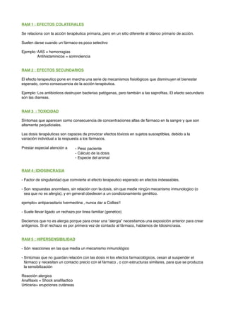 RAM 1 : EFECTOS COLATERALES
Se relaciona con la acción terapéutica primaria, pero en un sitio diferente al blanco primario de acción.
Suelen darse cuando un fármaco es poco selectivo
Ejemplo: AAS = hemorragias
Antihistaminicos = somnolencia
RAM 2 : EFECTOS SECUNDARIOS
El efecto terapeutico pone en marcha una serie de mecanismos ﬁsiológicos que disminuyen el bienestar
esperado, como consecuencia de la acción terapéutica.
Ejemplo: Los antibioticos destruyen bacterias patógenas, pero también a las saproﬁtas. El efecto secundario
son las diarreas.
RAM 3 : TOXICIDAD
Síntomas que aparecen como consecuencia de concentraciones altas de fármaco en la sangre y que son
altamente perjudiciales.
Las dosis terapéuticas son capaces de provocar efectos tóxicos en sujetos susceptibles, debido a la
variación individual a la respuesta a los fármacos.
Prestar especial atención a
RAM 4: IDIOSINCRASIA
- Factor de singularidad que comvierte el efecto terapeutico esperado en efectos indeseables.
- Son respuestas anormlaes, sin relación con la dosis, sin que medie ningún mecanismo inmunologico (o
sea que no es alergia), y en general obedecen a un condicionamiento genético.
ejemplo= antiparasitario Ivermectina , nunca dar a Collies!!
- Suele llevar ligado un rechazo por linea familiar (genetico)
Deciemos que no es alergia porque para crear una “alergia” necesitamos una exposición anterior para crear
antigenos. Si el rechazo es por primera vez de contacto al fármaco, hablamos de Idiosincrasia.
RAM 5 : HIPERSENSIBILIDAD
- Són reacciones en las que media un mecanismo inmunológico
- Síntomas que no guardan relación con las dosis ni los efectos farmacológicos, cesan al suspender el
fármaco y necesitan un contacto precio con el fármaco , o con estructuras similares, para que se produzca
la sensibilización
Reacción alergica
Anaﬁlaxis = Shock anaﬁlactico
Urticaria= erupciones cutáneas
- Peso paciente
- Cálculo de la dosis
- Especie del animal
 