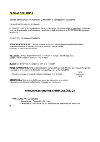 FARMACODINAMICA
Estudia como actuan los fármacos y modiﬁcan la ﬁsiología del organismo.
Interacción del fármaco con el individuo.
La interacción entre el fármaco y el tejido diana, se hace sobre estructuras celulares especíﬁcas localizadas
en la membrana celular, en el citoplasma o en el mismo núclo y se denominan RECEPTORES (receptores
proteínicos)
CONCEPTOS DE FARMACODINÁMICA
DOSIS TERAPEUTICA (DE) : Mínima dosis de fármaco con el que obtenemos el efecto ﬁsiológico
esperado. Constituye la cantidad total que se administra de una sola vez.
conocido por las siglas DE, por dosis efectiva
VIDA MEDIA : Tiempo de permanencia de un fármaco en sangre a dosis terapéuticas.
Ejemplo: vida media de un antibiotico = 12-24 horas
DL50 : Dosis del fármaco mortal para el 50% de la población
INDICE TERAPEUTICO : También conocido como Margen de Seguridad. Número que reﬂeja el margen de
seguridad de un medicamento. Es la diferencia que hay entre la DL50 y la DE50
Cuanto mas pequeño es es el resultado mas seguro es el fármaco.
DOSIS TÓXICA: Mínima dosis de fármaco con el que obtenemos unos efectos
indeseables, con alteraciones ﬁsiológicas típicas de una intoxicación
PRINCIPALES GRUPOS FARMACOLÓGICOS
1. FÁRMACOS ANALGÉSICOS
1. 1 Analgesia : Supresión del dolor
1.2 Anestesia : Supresión de las sensaciones y la actividad muscular
2.
DL50
IT = ------------
DE50
 