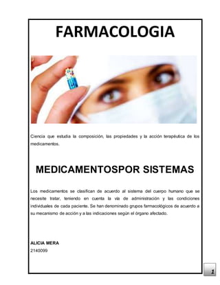 1
FARMACOLOGIA
Ciencia que estudia la composición, las propiedades y la acción terapéutica de los
medicamentos.
MEDICAMENTOSPOR SISTEMAS
Los medicamentos se clasifican de acuerdo al sistema del cuerpo humano que se
necesite tratar, teniendo en cuenta la vía de administración y las condiciones
individuales de cada paciente. Se han denominado grupos farmacológicos de acuerdo a
su mecanismo de acción y a las indicaciones según el órgano afectado.
ALICIA MERA
2140099
 