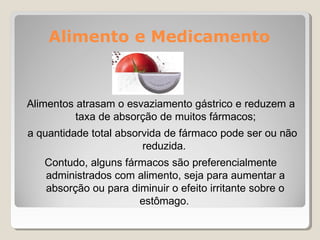 Alimento e Medicamento
Alimentos atrasam o esvaziamento gástrico e reduzem a
taxa de absorção de muitos fármacos;
a quantidade total absorvida de fármaco pode ser ou não
reduzida.
Contudo, alguns fármacos são preferencialmente
administrados com alimento, seja para aumentar a
absorção ou para diminuir o efeito irritante sobre o
estômago.
 