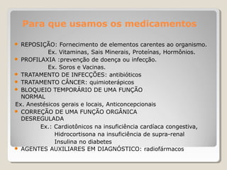 Para que usamos os medicamentos
● REPOSIÇÃO: Fornecimento de elementos carentes ao organismo.
Ex. Vitaminas, Sais Minerais, Proteínas, Hormônios.
● PROFILAXIA :prevenção de doença ou infecção.
Ex. Soros e Vacinas.
● TRATAMENTO DE INFECÇÕES: antibióticos
● TRATAMENTO CÂNCER: quimioterápicos
● BLOQUEIO TEMPORÁRIO DE UMA FUNÇÃO
NORMAL
Ex. Anestésicos gerais e locais, Anticoncepcionais
● CORREÇÃO DE UMA FUNÇÃO ORGÂNICA
DESREGULADA
Ex.: Cardiotônicos na insuficiência cardíaca congestiva,
Hidrocortisona na insuficiência de supra-renal
Insulina no diabetes
● AGENTES AUXILIARES EM DIAGNÓSTICO: radiofármacos
 