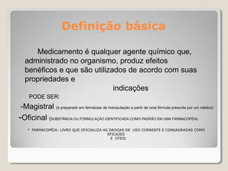 Definição básica
Medicamento é qualquer agente químico que,
administrado no organismo, produz efeitos
benéficos e que são utilizados de acordo com suas
propriedades e
indicações
PODE SER:
-Magistral (é preparado em farmácias de manipulação a partir de uma fórmula prescrita por um médico)
-Oficinal (SUBSTÂNCIA OU FORMULAÇÃO iDENTIFICADA COMO PADRÃO EM UMA FARMACOPÉIA)
* FARMACOPÉIA: LIVRO QUE OFICIALIZA AS DROGAS DE USO CORRENTE E CONSAGRADAS COMO
EFICAZES
E ÚTEIS
 