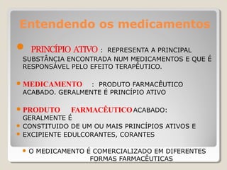 Entendendo os medicamentos
● PRINCÍPIO ATIVO : REPRESENTA A PRINCIPAL
SUBSTÂNCIA ENCONTRADA NUM MEDICAMENTOS E QUE É
RESPONSÁVEL PELO EFEITO TERAPÊUTICO.
● MEDICAMENTO : PRODUTO FARMACÊUTICO
ACABADO. GERALMENTE É PRINCÍPIO ATIVO
● PRODUTO FARMACÊUTICOACABADO:
GERALMENTE É
● CONSTITUIDO DE UM OU MAIS PRINCÍPIOS ATIVOS E
● EXCIPIENTE EDULCORANTES, CORANTES
● O MEDICAMENTO É COMERCIALIZADO EM DIFERENTES
FORMAS FARMACÊUTICAS
 