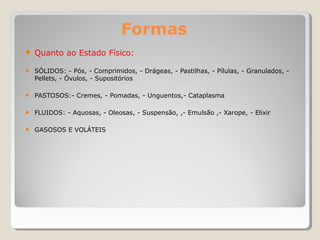 Formas
● Quanto ao Estado Físico:
● SÓLIDOS: - Pós, - Comprimidos, - Drágeas, - Pastilhas, - Pílulas, - Granulados, -
Pellets, - Óvulos, - Supositórios
● PASTOSOS:- Cremes, - Pomadas, - Unguentos,- Cataplasma
● FLUIDOS: - Aquosas, - Oleosas, - Suspensão, ,- Emulsão ,- Xarope, - Elixir
● GASOSOS E VOLÁTEIS
 