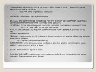 ● COMPRIMIDOS: PRINCÍPIO ATIVO + EXCIPIENTE SÃO SUBMETIDOS À COMPRESSÃO EM UM
MOLDE GERALMENTE CILÍNDRICO.
USO: VIA ORAL (ingeridos ou sublingual)
● IMPLANTES (subcutâneo) para ação prolongada
●
●
DRÁGEAS: SÃO COMPRIMIDOS REVESTIDOS POR UMA CAMADA DE SUBSTÂNCIA AÇUCARADA
COM OU SEM PRINCIPAIS FORMAS FARMACÊUTICAS CORANTE.
UTILIDADE: EVITAR A DESAGREGAÇÃO, PROTEÇÃO, MASCARAR PROPRIEDADES ORGANOLÉPTICAS.
USO: VIA ORAL (NÃO PODEM SER PARTIDOS)
PÍLULAS: GERALMENTE SÃO PEQUNOS COMPRIMIOS EM FORMA ESFÉRICA (podendo ser ou
não
revestida de substância
●
●
●
CÁPSULAS: medicamentos em pó, grânulos ou líquido, envolvido em gelatina solúvel, que deve ser
dissolvido no intestino.
USO: via oral (não podem ser abertas)
SUPOSITÓRIOS: forma alongado, sendo sua base de glicerina, gelatina ou manteiga de cacau.
XAROPE: medicamento + açúcar + água.
● ELIXIR: medicamento + açúcar + álcool.
● EMULSÃO/SUSPENSÃO: medicamento obtido pela associação de dois componentes que não se
misturam. Deve ser agitado antes de usar
 