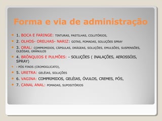 Forma e via de administração
● 1. BOCA E FARINGE: TINTURAS, PASTILHAS, COLUTÓRIOS,
● 2. OLHOS- ORELHAS- NARIZ: GOTAS, POMADAS, SOLUÇÕES SPRAY
● 3. ORAL: COMPRIMIDOS, CÁPSULAS, DRÁGEAS, SOLUÇÕES, EMULSÕES, SUSPENSÕES,
OLEÓSAS, GRÂNULOS
● 4. BRÔNQUIOS E PULMÕES: - SOLUÇÕES ( INALAÇÕES, AEROSSÓIS,
SPRAY)
● - PÓS FINOS (CROMOGLICATO),
● 5. URETRA: GELÉIAS, SOLUÇÕES
● 6. VAGINA: COMPRIMIDOS, GELÉIAS, ÓVULOS, CREMES, PÓS,
● 7. CANAL ANAL: POMADAS, SUPOSITÓRIOS
 