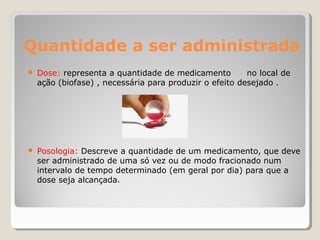 Quantidade a ser administrada
● Dose: representa a quantidade de medicamento no local de
ação (biofase) , necessária para produzir o efeito desejado .
● Posologia: Descreve a quantidade de um medicamento, que deve
ser administrado de uma só vez ou de modo fracionado num
intervalo de tempo determinado (em geral por dia) para que a
dose seja alcançada.
 