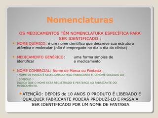 Nomenclaturas
OS MEDICAMENTOS TÊM NOMENCLATURA ESPECÍFICA PARA
SER IDENTIFICADO :
● NOME QUÍMICO: é um nome cientifico que descreve sua estrutura
atômica e molecular (não é empregado no dia a dia da clínica)
● MEDICAMENTO GENÉRICO: uma forma simples de
identificar o medicamento
● NOME COMERCIAL: Nome de Marca ou Fantasia
- NOME DE MARCA É SELECIONADO PELO FABRICANTE E, O NOME SEGUIDO DO
SÍMBOLO -
INDICA QUE O NOME ESTÁ REGISTRADO E PERTENCE AO FABRICANTE DO
MEDICAMENTO.
● ATENÇÃO: DEPOIS de 10 ANOS O PRODUTO É LIBERADO E
QUALQUER FABRICANTE PODERÁ PRODUZÍ-LO E PASSA A
SER IDENTIFICADO POR UM NOME DE FANTASIA
 
