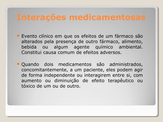 Interações medicamentosas
● Evento clínico em que os efeitos de um fármaco são
alterados pela presença de outro fármaco, alimento,
bebida ou algum agente químico ambiental.
Constitui causa comum de efeitos adversos.
● Quando dois medicamentos são administrados,
concomitantemente, a um paciente, eles podem agir
de forma independente ou interagirem entre si, com
aumento ou diminuição de efeito terapêutico ou
tóxico de um ou de outro.
 