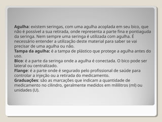 Agulha: existem seringas, com uma agulha acoplada em seu bico, que
não é possível a sua retirada, onde representa a parte fina e pontiaguda
da seringa. Nem sempre uma seringa é utilizada com agulha. É
necessário entender a utilização deste material para saber se vai
precisar de uma agulha ou não.
Tampa da agulha: é a tampa de plástico que protege a agulha antes do
uso.
Bico: é a parte da seringa onde a agulha é conectada. O bico pode ser
lateral ou centralizado.
Flange: é a parte onde é segurado pelo profissional de saúde para
controlar a injeção ou a retirada do medicamento.
Graduações: são as marcações que indicam a quantidade de
medicamento no cilindro, geralmente medidos em mililitros (ml) ou
unidades (U).
 