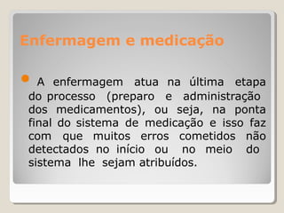 Enfermagem e medicação
● A enfermagem atua na última etapa
do processo (preparo e administração
dos medicamentos), ou seja, na ponta
final do sistema de medicação e isso faz
com que muitos erros cometidos não
detectados no início ou no meio do
sistema lhe sejam atribuídos.
 