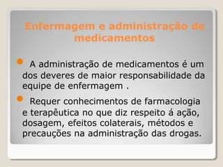 Enfermagem e administração de
medicamentos
● A administração de medicamentos é um
dos deveres de maior responsabilidade da
equipe de enfermagem .
● Requer conhecimentos de farmacologia
e terapêutica no que diz respeito á ação,
dosagem, efeitos colaterais, métodos e
precauções na administração das drogas.
 