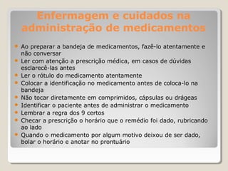 Enfermagem e cuidados na
administração de medicamentos
● Ao preparar a bandeja de medicamentos, fazê-lo atentamente e
não conversar
● Ler com atenção a prescrição médica, em casos de dúvidas
esclarecê-las antes
● Ler o rótulo do medicamento atentamente
● Colocar a identificação no medicamento antes de coloca-lo na
bandeja
● Não tocar diretamente em comprimidos, cápsulas ou drágeas
● Identificar o paciente antes de administrar o medicamento
● Lembrar a regra dos 9 certos
● Checar a prescrição o horário que o remédio foi dado, rubricando
ao lado
● Quando o medicamento por algum motivo deixou de ser dado,
bolar o horário e anotar no prontuário
 
