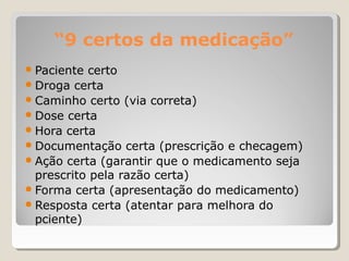 “9 certos da medicação”
● Paciente certo
● Droga certa
● Caminho certo (via correta)
● Dose certa
● Hora certa
● Documentação certa (prescrição e checagem)
● Ação certa (garantir que o medicamento seja
prescrito pela razão certa)
● Forma certa (apresentação do medicamento)
● Resposta certa (atentar para melhora do
pciente)
 